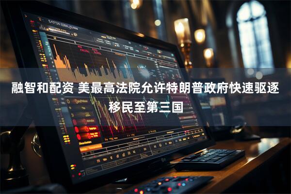融智和配资 美最高法院允许特朗普政府快速驱逐移民至第三国