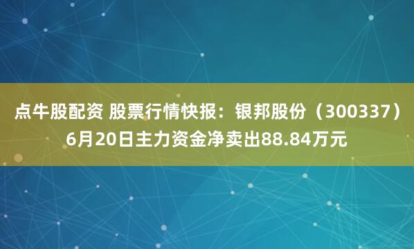 点牛股配资 股票行情快报：银邦股份（300337）6月20日主力资金净卖出88.84万元
