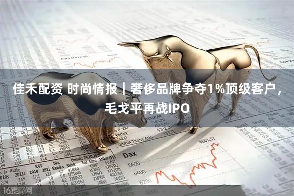 佳禾配资 时尚情报｜奢侈品牌争夺1%顶级客户，毛戈平再战IPO