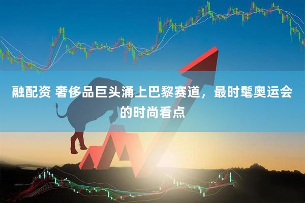 融配资 奢侈品巨头涌上巴黎赛道，最时髦奥运会的时尚看点