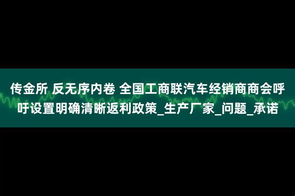 传金所 反无序内卷 全国工商联汽车经销商商会呼吁设置明确清晰返利政策_生产厂家_问题_承诺