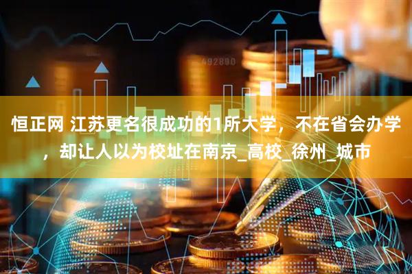 恒正网 江苏更名很成功的1所大学，不在省会办学，却让人以为校址在南京_高校_徐州_城市