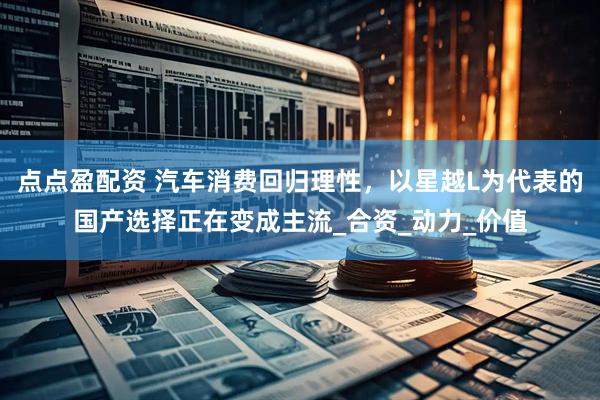 点点盈配资 汽车消费回归理性，以星越L为代表的国产选择正在变成主流_合资_动力_价值