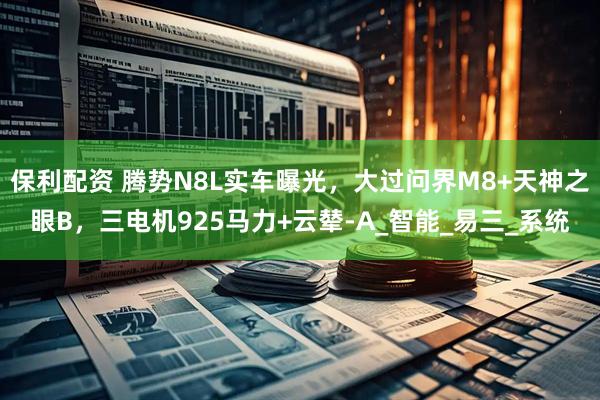 保利配资 腾势N8L实车曝光，大过问界M8+天神之眼B，三电机925马力+云辇-A_智能_易三_系统
