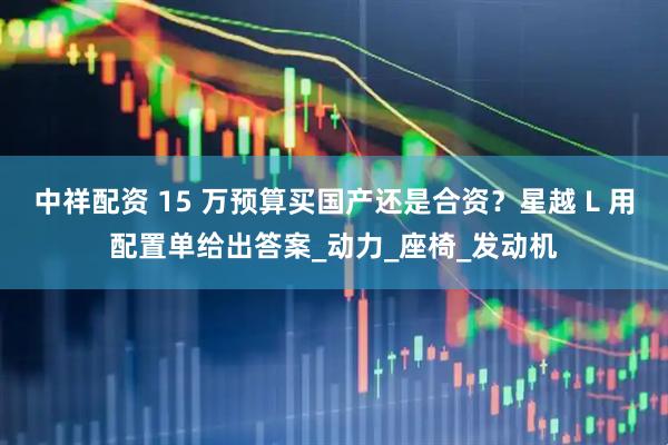 中祥配资 15 万预算买国产还是合资？星越 L 用配置单给出答案_动力_座椅_发动机
