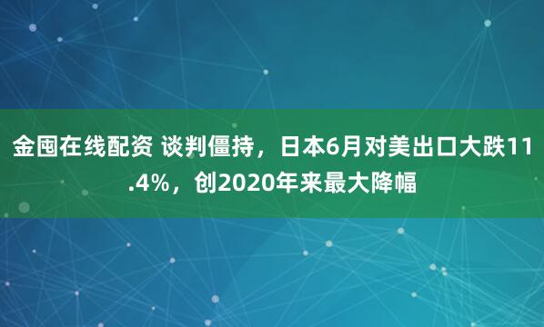 金囤在线配资 谈判僵持，日本6月对美出口大跌11.4%，创2020年来最大降幅