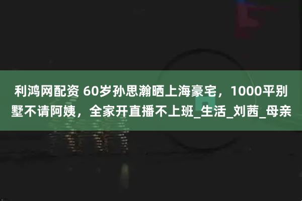 利鸿网配资 60岁孙思瀚晒上海豪宅，1000平别墅不请阿姨，全家开直播不上班_生活_刘茜_母亲