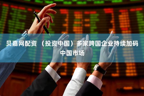 贝嘉网配资 （投资中国）多家跨国企业持续加码中国市场