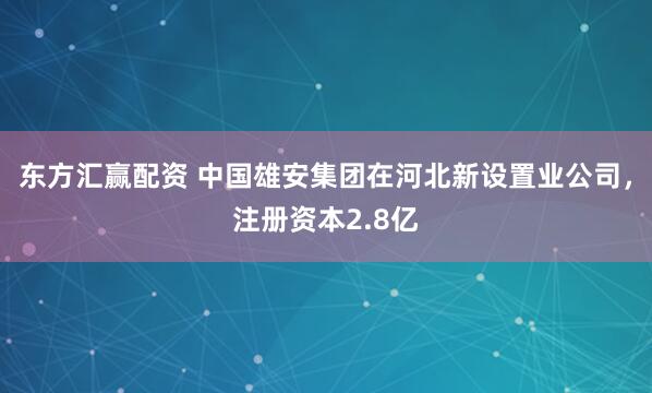 东方汇赢配资 中国雄安集团在河北新设置业公司，注册资本2.8亿
