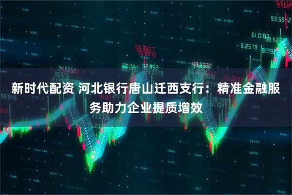 新时代配资 河北银行唐山迁西支行：精准金融服务助力企业提质增效