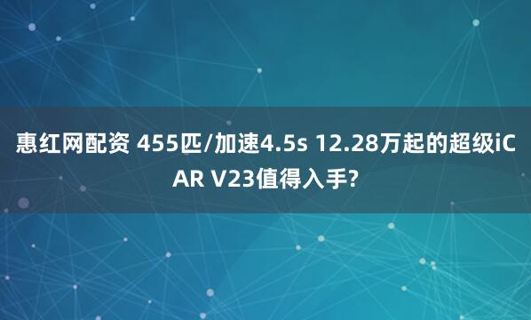 惠红网配资 455匹/加速4.5s 12.28万起的超级iCAR V23值得入手?